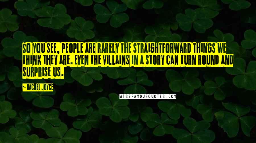 Rachel Joyce Quotes: So you see, people are rarely the straightforward things we think they are. Even the villains in a story can turn round and surprise us.