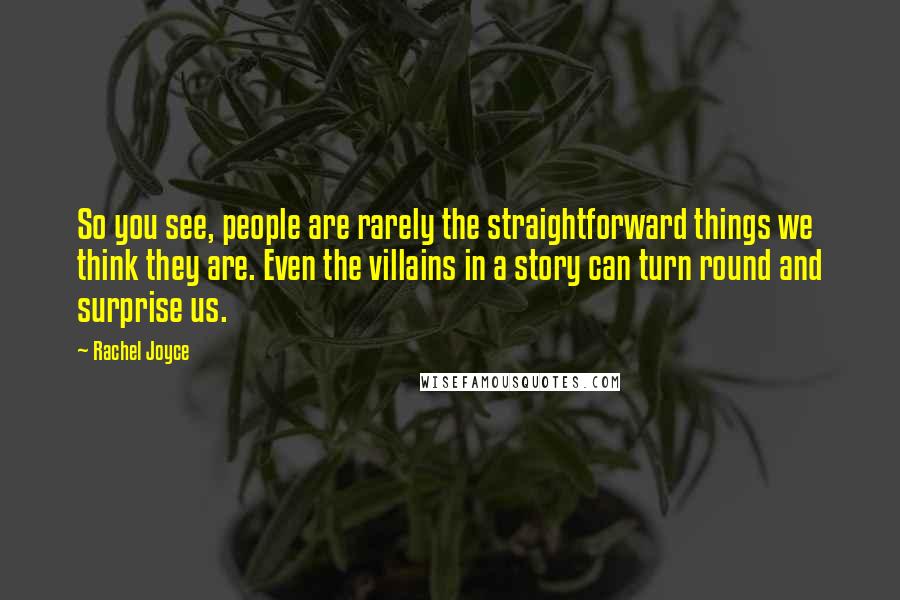 Rachel Joyce Quotes: So you see, people are rarely the straightforward things we think they are. Even the villains in a story can turn round and surprise us.