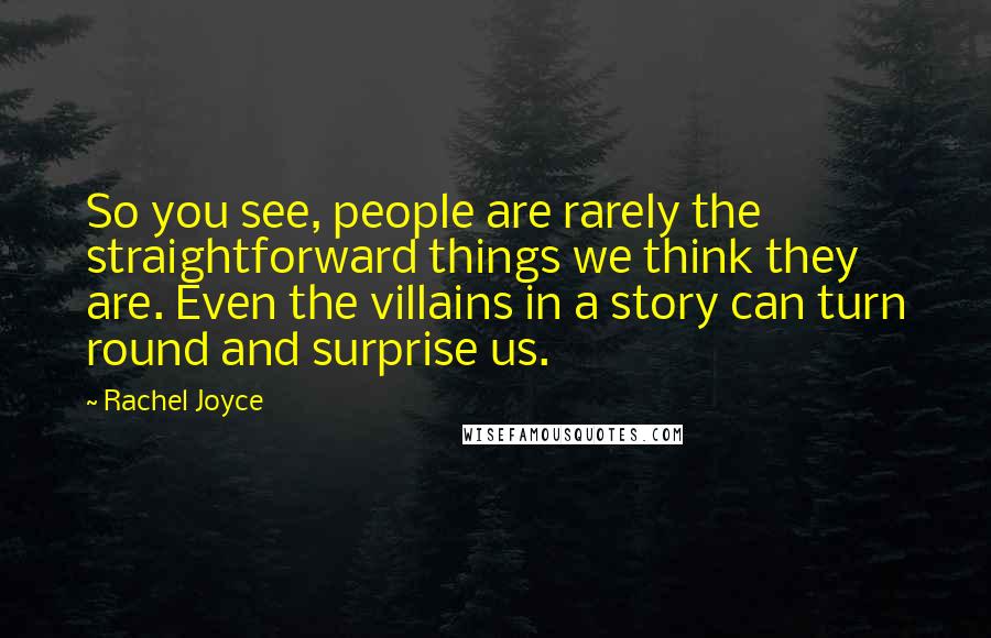 Rachel Joyce Quotes: So you see, people are rarely the straightforward things we think they are. Even the villains in a story can turn round and surprise us.
