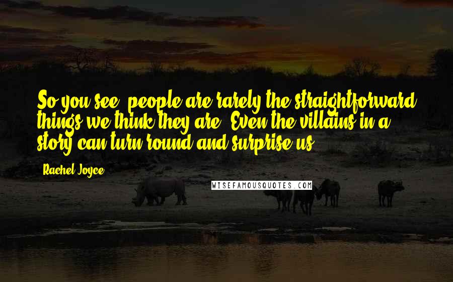 Rachel Joyce Quotes: So you see, people are rarely the straightforward things we think they are. Even the villains in a story can turn round and surprise us.