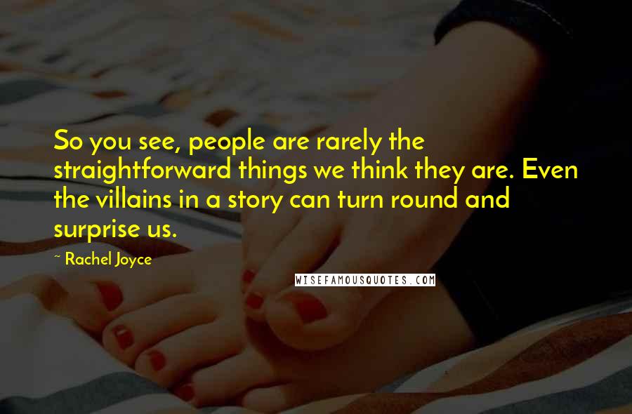 Rachel Joyce Quotes: So you see, people are rarely the straightforward things we think they are. Even the villains in a story can turn round and surprise us.