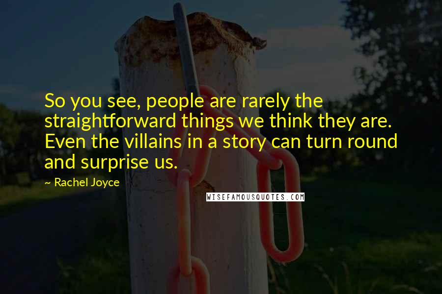 Rachel Joyce Quotes: So you see, people are rarely the straightforward things we think they are. Even the villains in a story can turn round and surprise us.