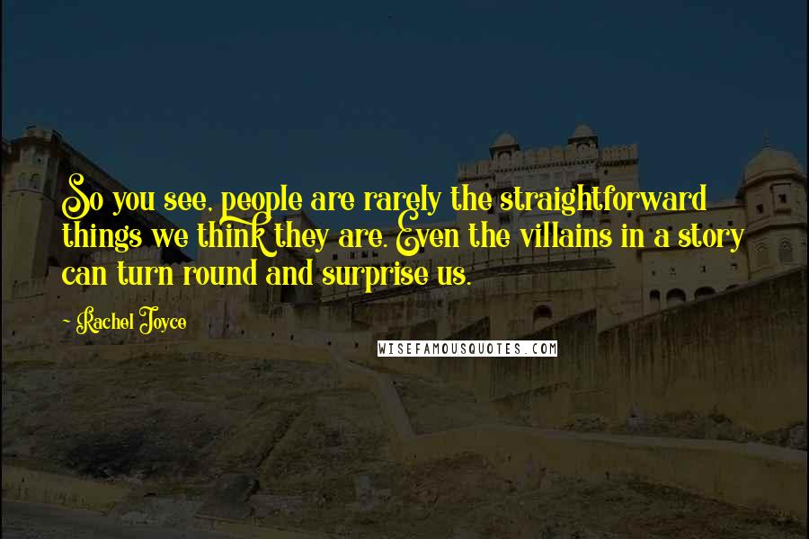 Rachel Joyce Quotes: So you see, people are rarely the straightforward things we think they are. Even the villains in a story can turn round and surprise us.