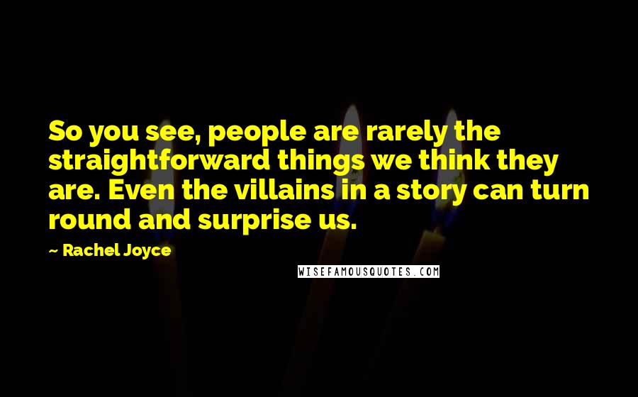 Rachel Joyce Quotes: So you see, people are rarely the straightforward things we think they are. Even the villains in a story can turn round and surprise us.