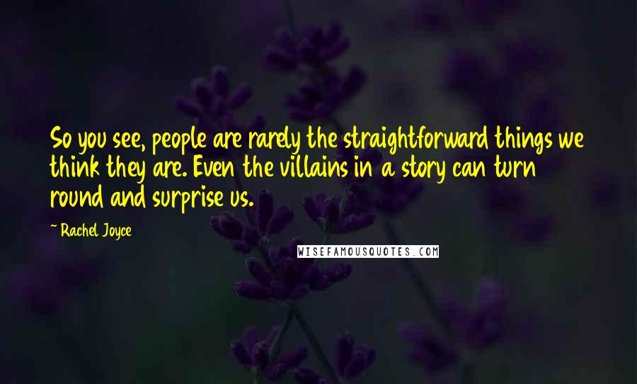 Rachel Joyce Quotes: So you see, people are rarely the straightforward things we think they are. Even the villains in a story can turn round and surprise us.