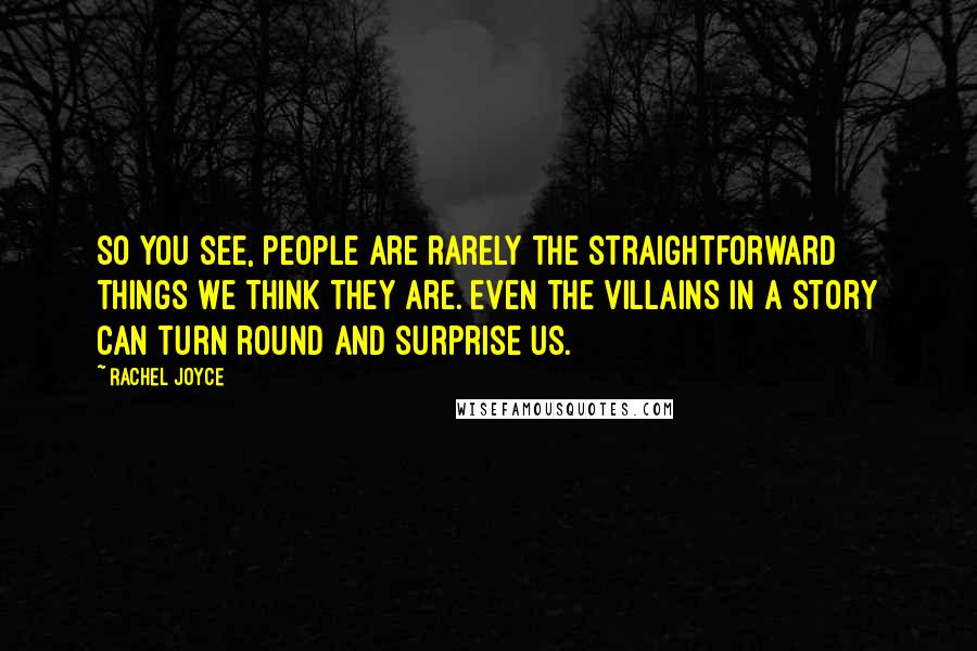 Rachel Joyce Quotes: So you see, people are rarely the straightforward things we think they are. Even the villains in a story can turn round and surprise us.