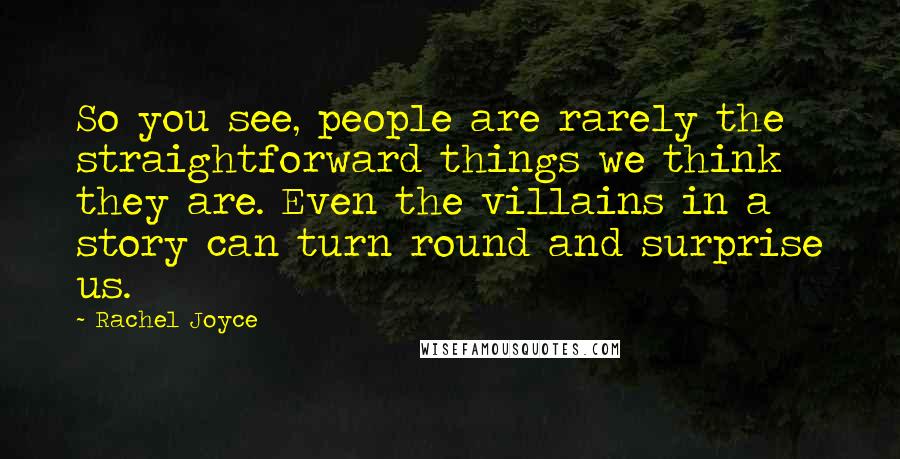 Rachel Joyce Quotes: So you see, people are rarely the straightforward things we think they are. Even the villains in a story can turn round and surprise us.