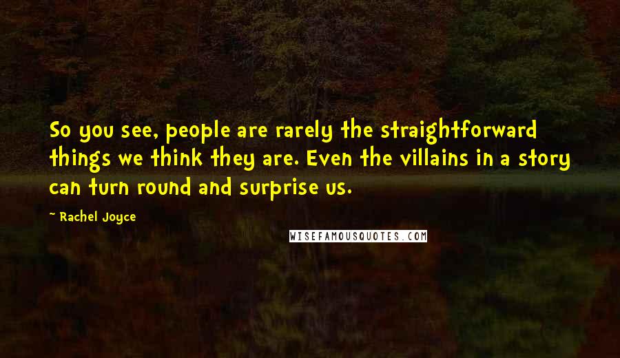 Rachel Joyce Quotes: So you see, people are rarely the straightforward things we think they are. Even the villains in a story can turn round and surprise us.