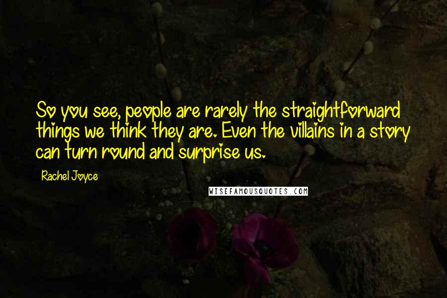 Rachel Joyce Quotes: So you see, people are rarely the straightforward things we think they are. Even the villains in a story can turn round and surprise us.