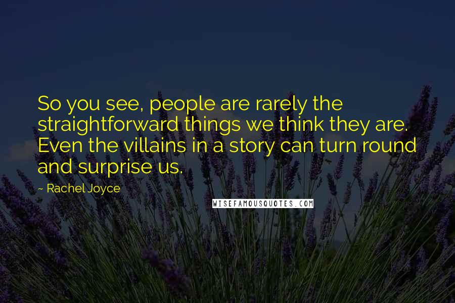 Rachel Joyce Quotes: So you see, people are rarely the straightforward things we think they are. Even the villains in a story can turn round and surprise us.