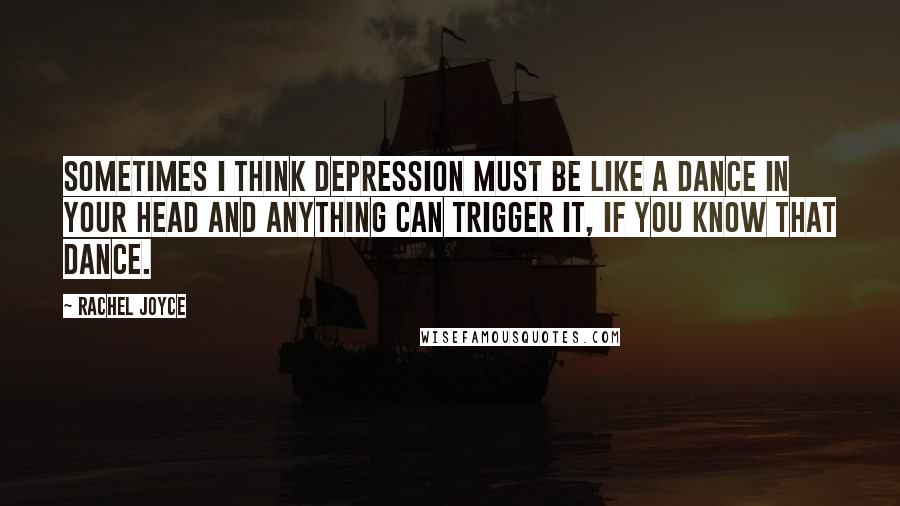 Rachel Joyce Quotes: Sometimes I think depression must be like a dance in your head and anything can trigger it, if you know that dance.