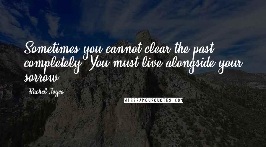 Rachel Joyce Quotes: Sometimes you cannot clear the past completely. You must live alongside your sorrow.