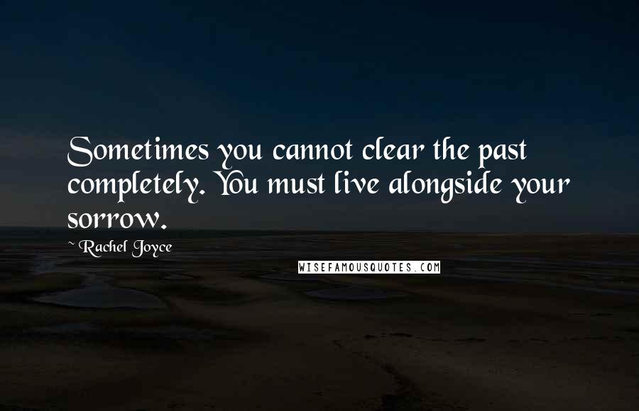 Rachel Joyce Quotes: Sometimes you cannot clear the past completely. You must live alongside your sorrow.