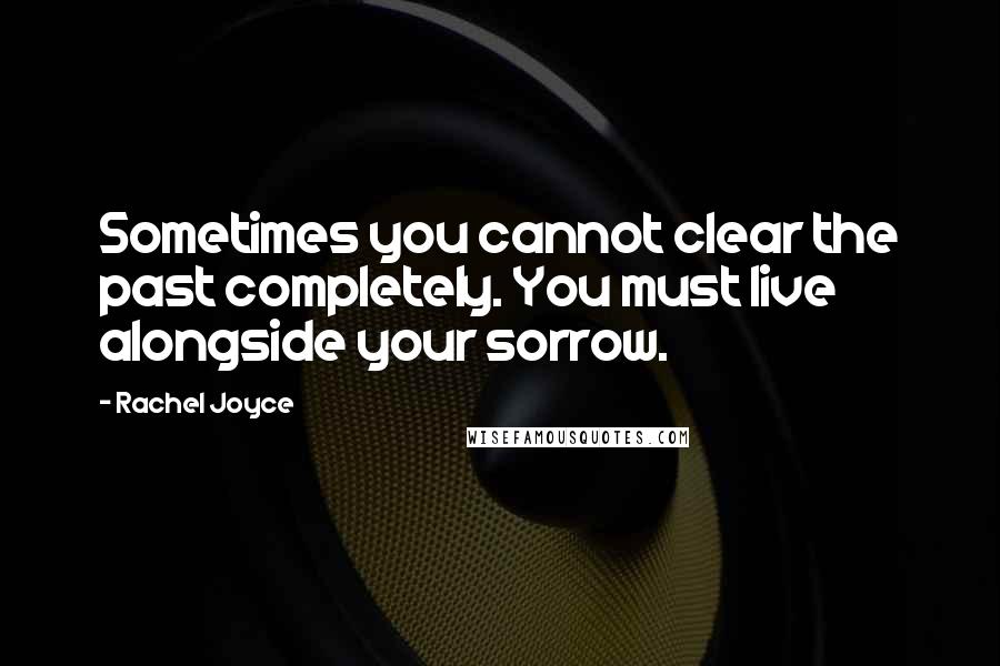 Rachel Joyce Quotes: Sometimes you cannot clear the past completely. You must live alongside your sorrow.