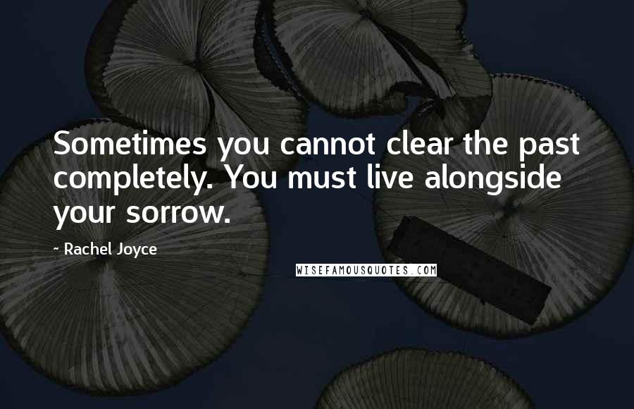 Rachel Joyce Quotes: Sometimes you cannot clear the past completely. You must live alongside your sorrow.