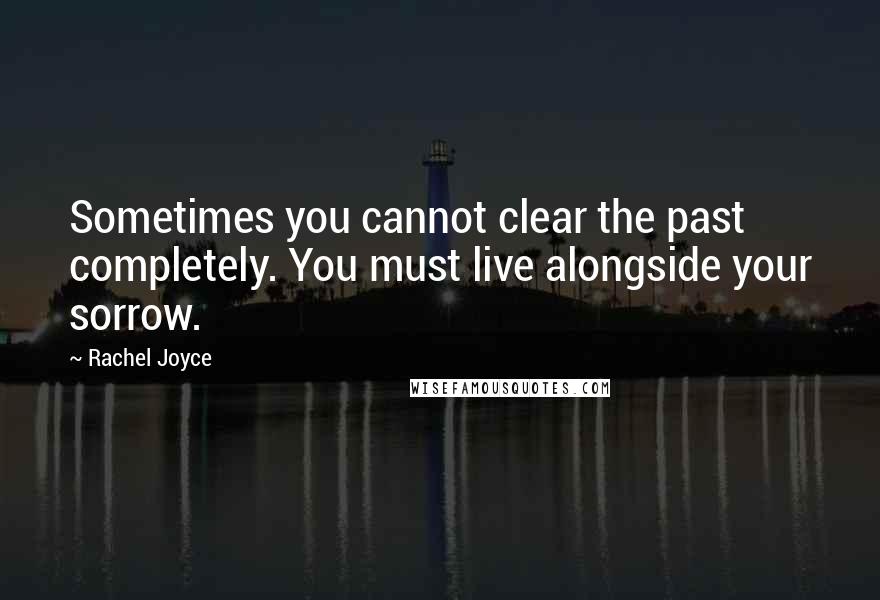 Rachel Joyce Quotes: Sometimes you cannot clear the past completely. You must live alongside your sorrow.