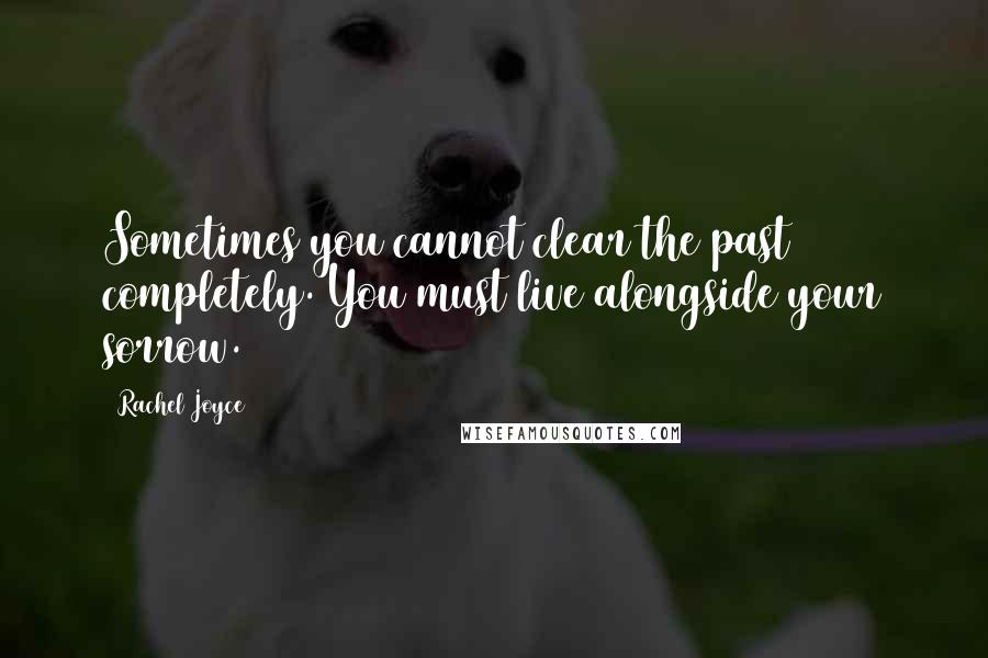 Rachel Joyce Quotes: Sometimes you cannot clear the past completely. You must live alongside your sorrow.