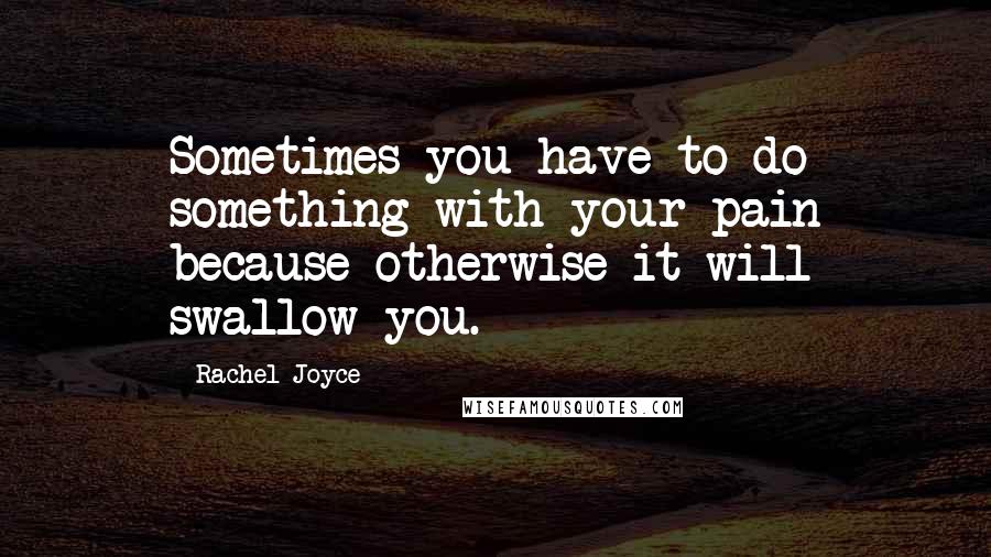 Rachel Joyce Quotes: Sometimes you have to do something with your pain because otherwise it will swallow you.