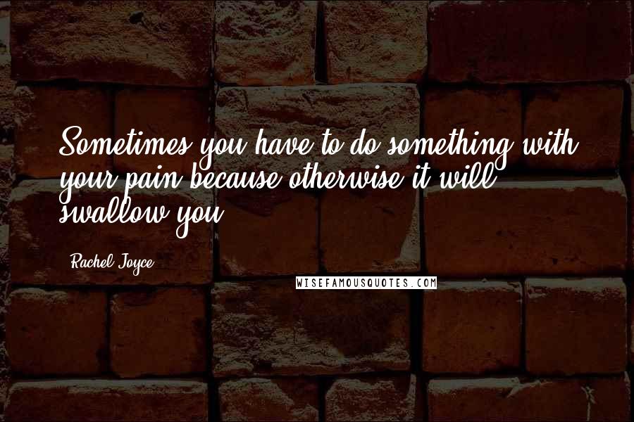 Rachel Joyce Quotes: Sometimes you have to do something with your pain because otherwise it will swallow you.