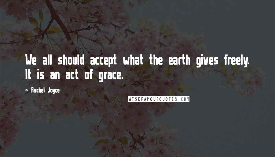 Rachel Joyce Quotes: We all should accept what the earth gives freely. It is an act of grace.