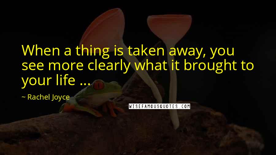 Rachel Joyce Quotes: When a thing is taken away, you see more clearly what it brought to your life ...