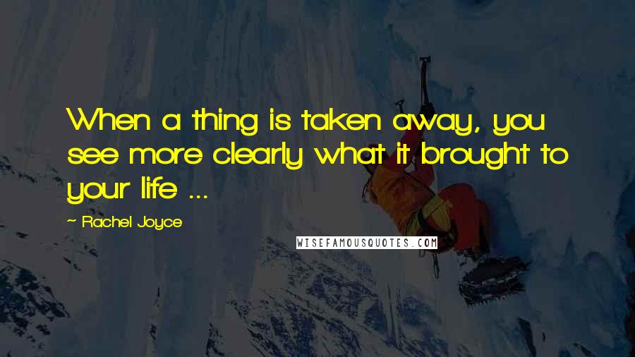 Rachel Joyce Quotes: When a thing is taken away, you see more clearly what it brought to your life ...