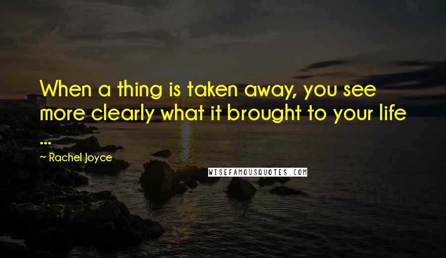 Rachel Joyce Quotes: When a thing is taken away, you see more clearly what it brought to your life ...