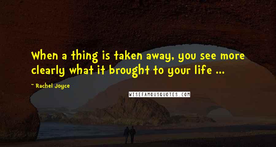 Rachel Joyce Quotes: When a thing is taken away, you see more clearly what it brought to your life ...