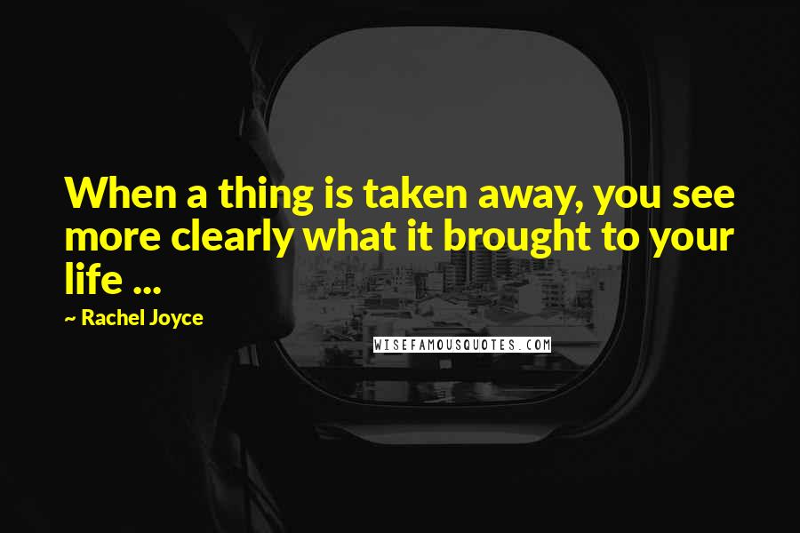 Rachel Joyce Quotes: When a thing is taken away, you see more clearly what it brought to your life ...