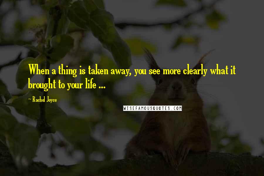 Rachel Joyce Quotes: When a thing is taken away, you see more clearly what it brought to your life ...