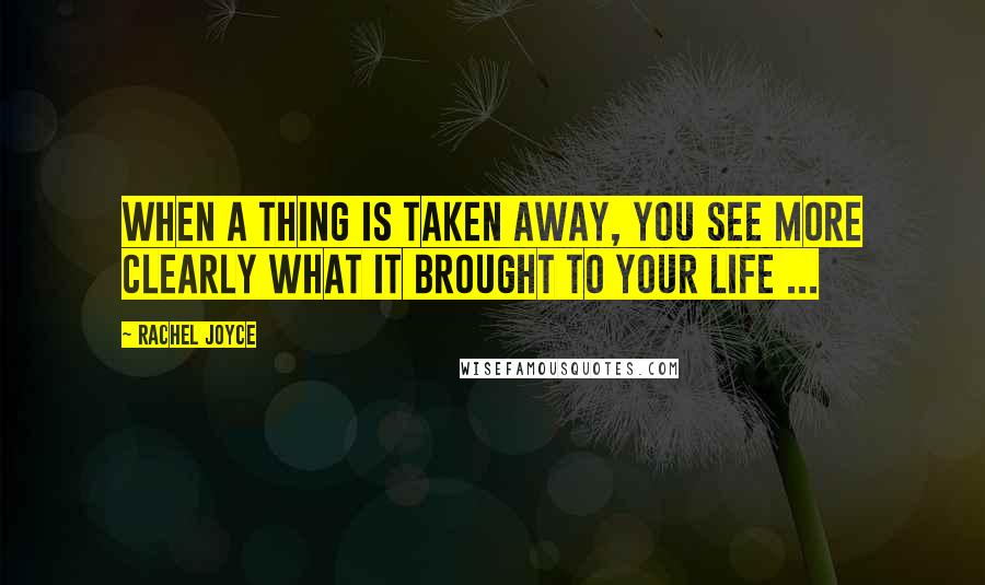 Rachel Joyce Quotes: When a thing is taken away, you see more clearly what it brought to your life ...
