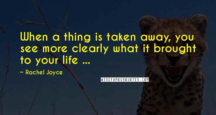 Rachel Joyce Quotes: When a thing is taken away, you see more clearly what it brought to your life ...