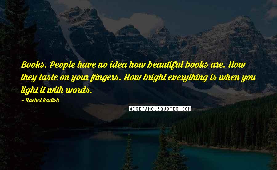 Rachel Kadish Quotes: Books. People have no idea how beautiful books are. How they taste on your fingers. How bright everything is when you light it with words.