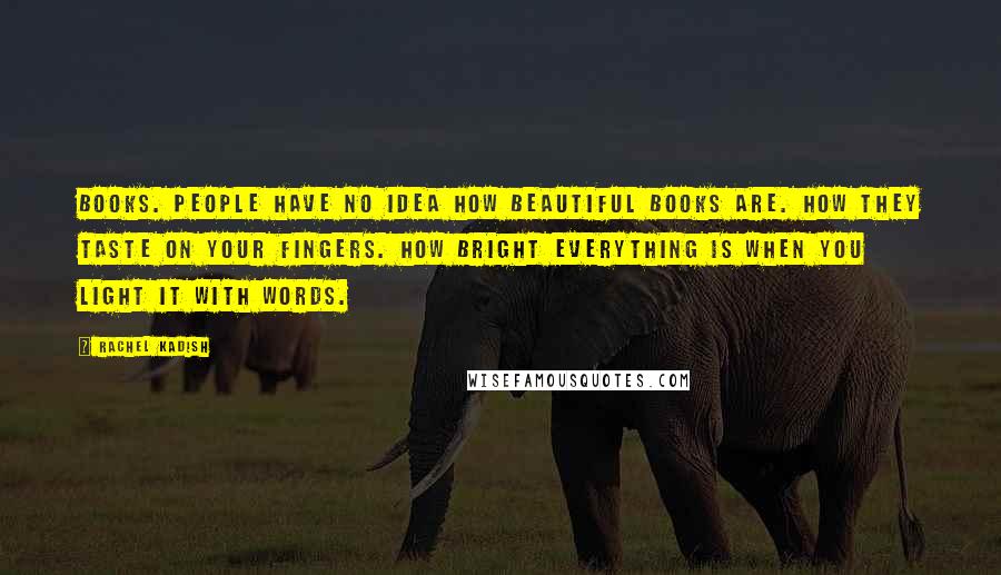 Rachel Kadish Quotes: Books. People have no idea how beautiful books are. How they taste on your fingers. How bright everything is when you light it with words.