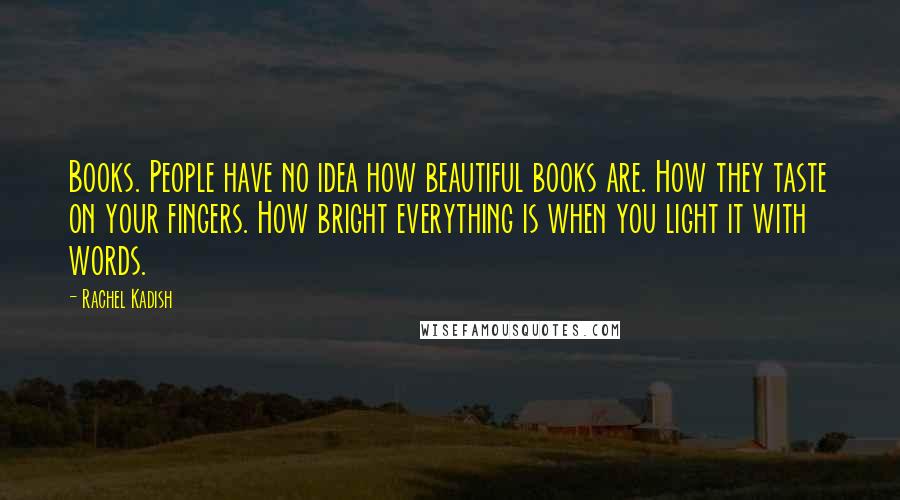 Rachel Kadish Quotes: Books. People have no idea how beautiful books are. How they taste on your fingers. How bright everything is when you light it with words.