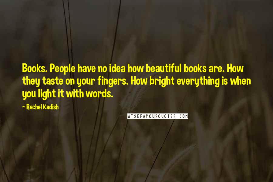 Rachel Kadish Quotes: Books. People have no idea how beautiful books are. How they taste on your fingers. How bright everything is when you light it with words.