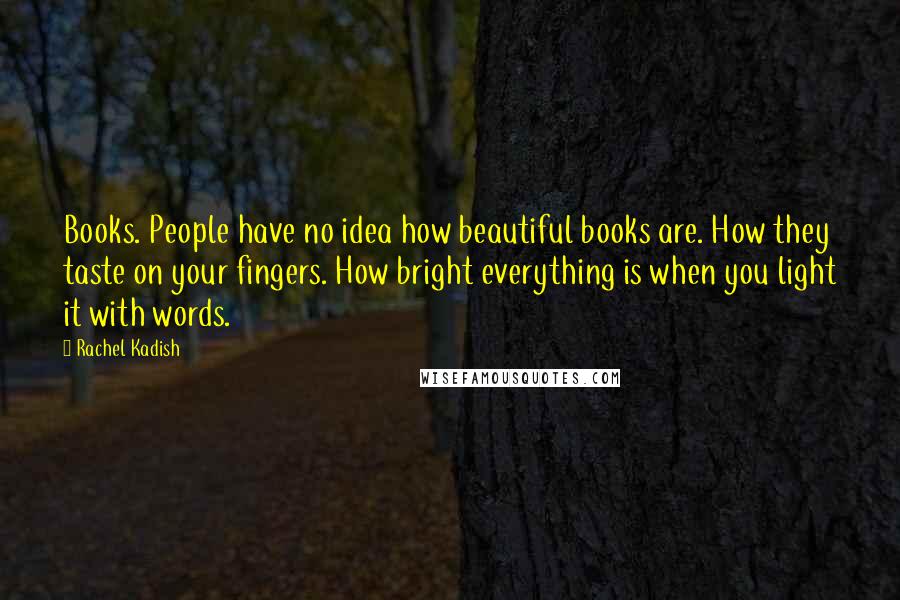 Rachel Kadish Quotes: Books. People have no idea how beautiful books are. How they taste on your fingers. How bright everything is when you light it with words.