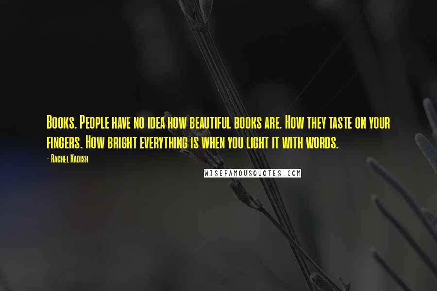 Rachel Kadish Quotes: Books. People have no idea how beautiful books are. How they taste on your fingers. How bright everything is when you light it with words.