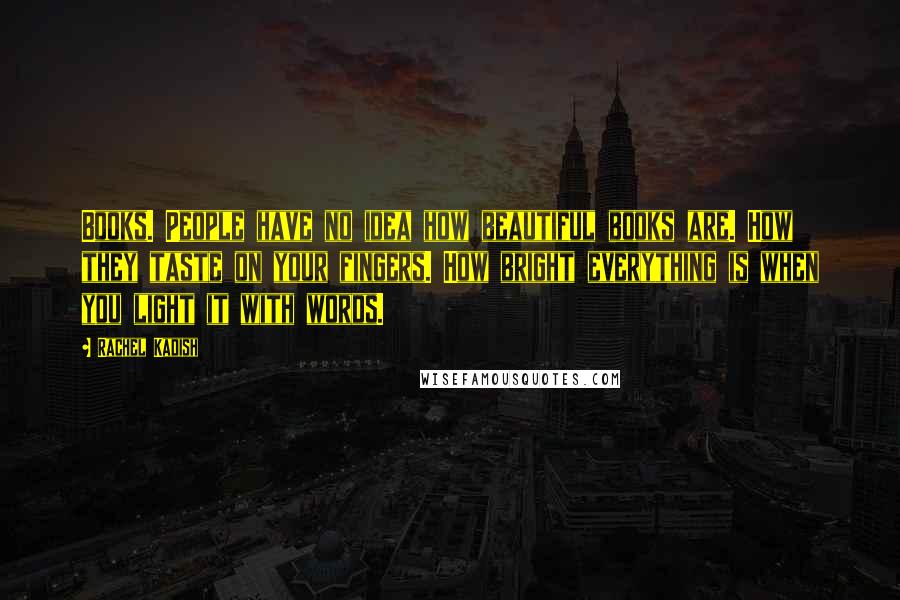 Rachel Kadish Quotes: Books. People have no idea how beautiful books are. How they taste on your fingers. How bright everything is when you light it with words.