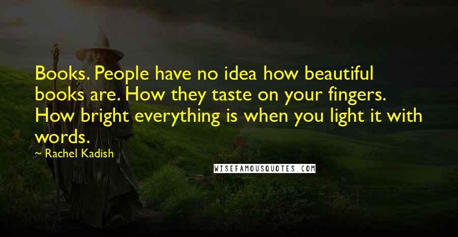 Rachel Kadish Quotes: Books. People have no idea how beautiful books are. How they taste on your fingers. How bright everything is when you light it with words.