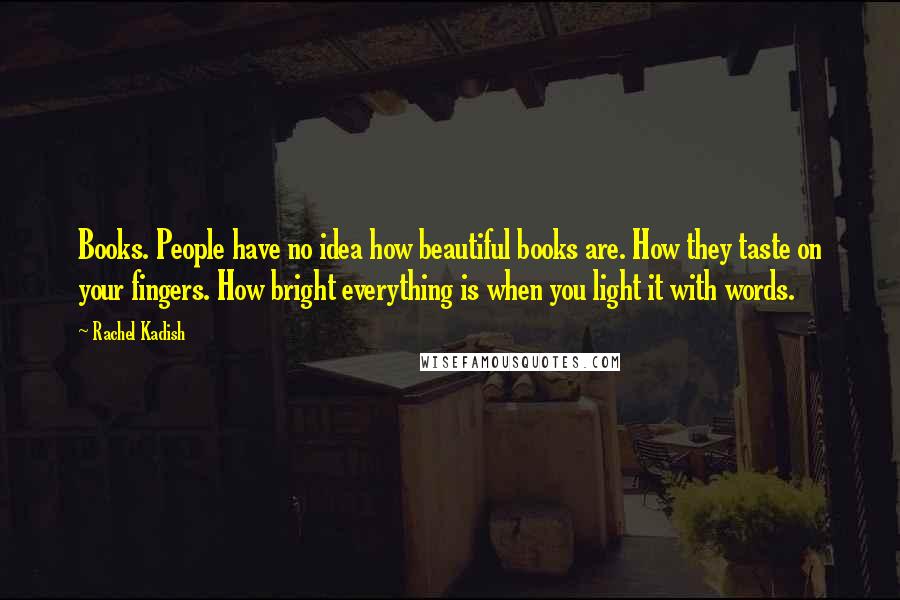 Rachel Kadish Quotes: Books. People have no idea how beautiful books are. How they taste on your fingers. How bright everything is when you light it with words.