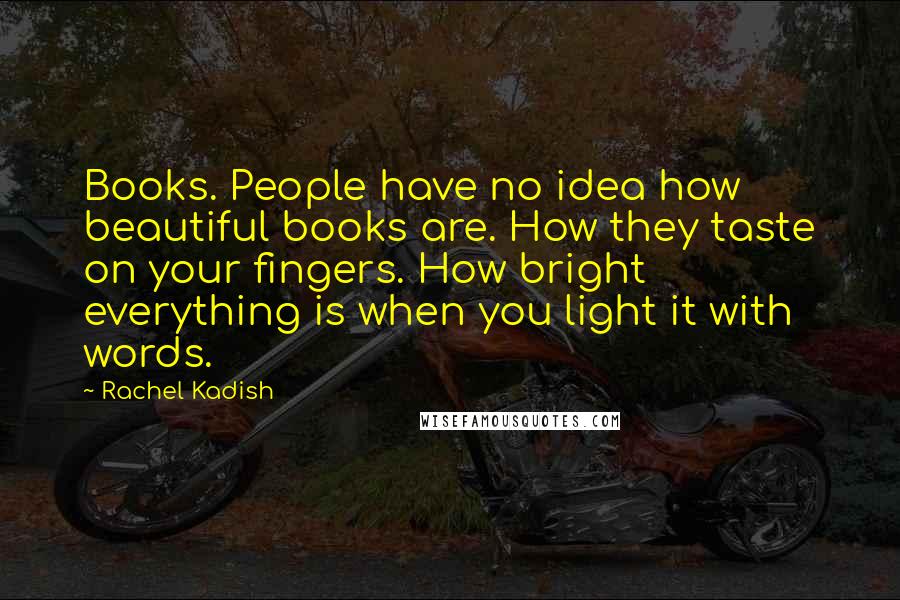 Rachel Kadish Quotes: Books. People have no idea how beautiful books are. How they taste on your fingers. How bright everything is when you light it with words.