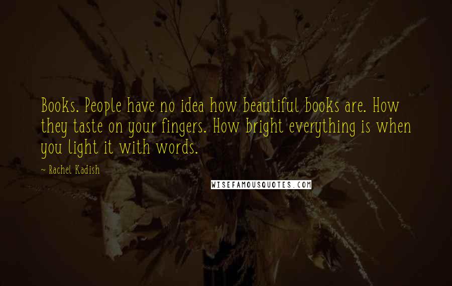 Rachel Kadish Quotes: Books. People have no idea how beautiful books are. How they taste on your fingers. How bright everything is when you light it with words.