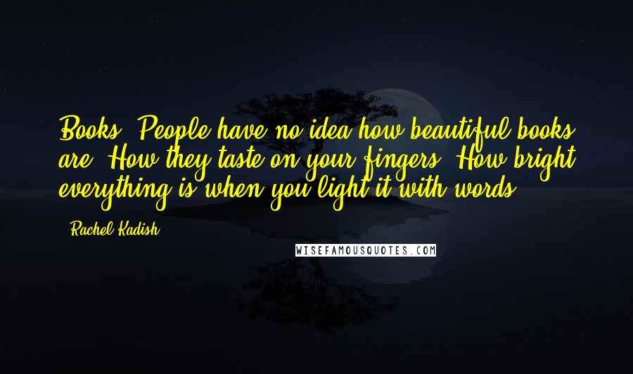 Rachel Kadish Quotes: Books. People have no idea how beautiful books are. How they taste on your fingers. How bright everything is when you light it with words.