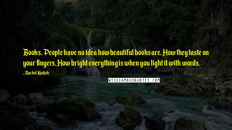 Rachel Kadish Quotes: Books. People have no idea how beautiful books are. How they taste on your fingers. How bright everything is when you light it with words.