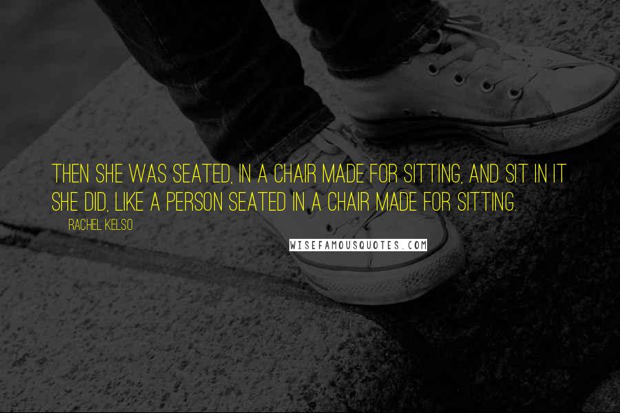 Rachel Kelso Quotes: Then she was seated, in a chair made for sitting, and sit in it she did, like a person seated in a chair made for sitting.