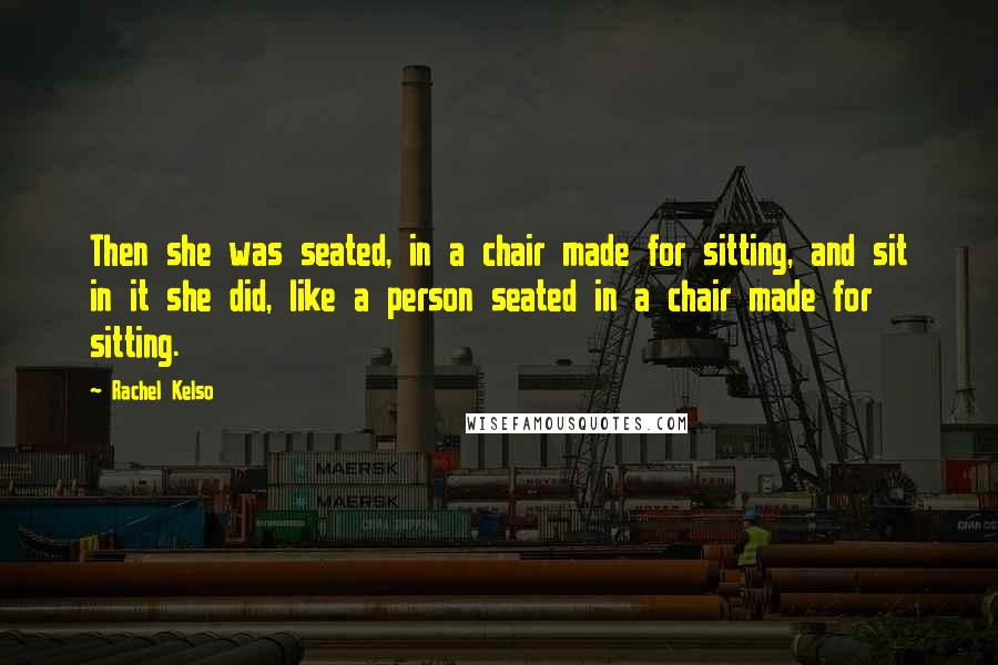 Rachel Kelso Quotes: Then she was seated, in a chair made for sitting, and sit in it she did, like a person seated in a chair made for sitting.