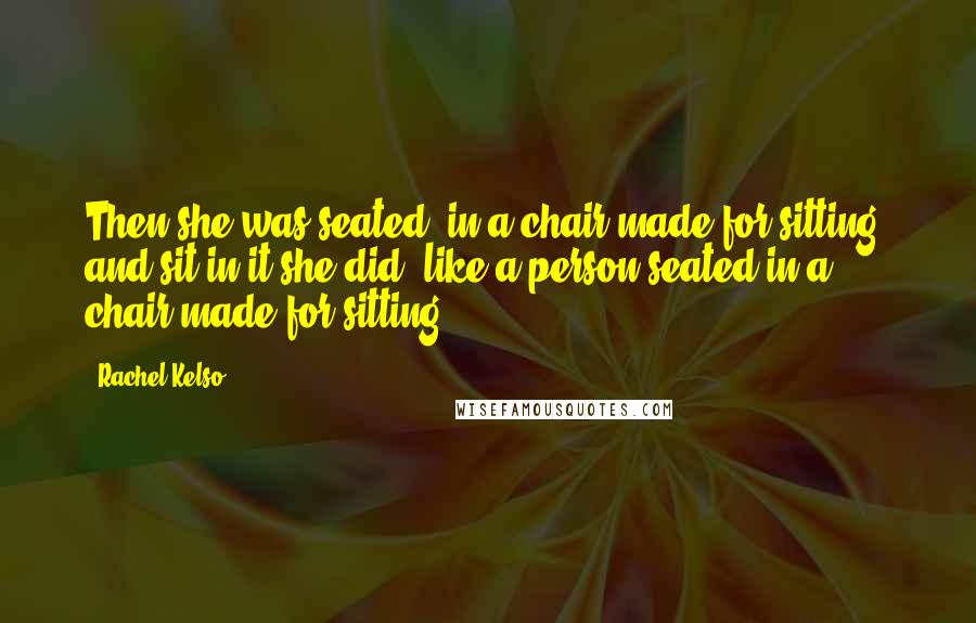 Rachel Kelso Quotes: Then she was seated, in a chair made for sitting, and sit in it she did, like a person seated in a chair made for sitting.