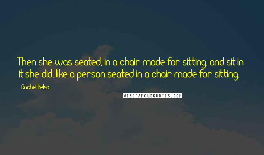 Rachel Kelso Quotes: Then she was seated, in a chair made for sitting, and sit in it she did, like a person seated in a chair made for sitting.