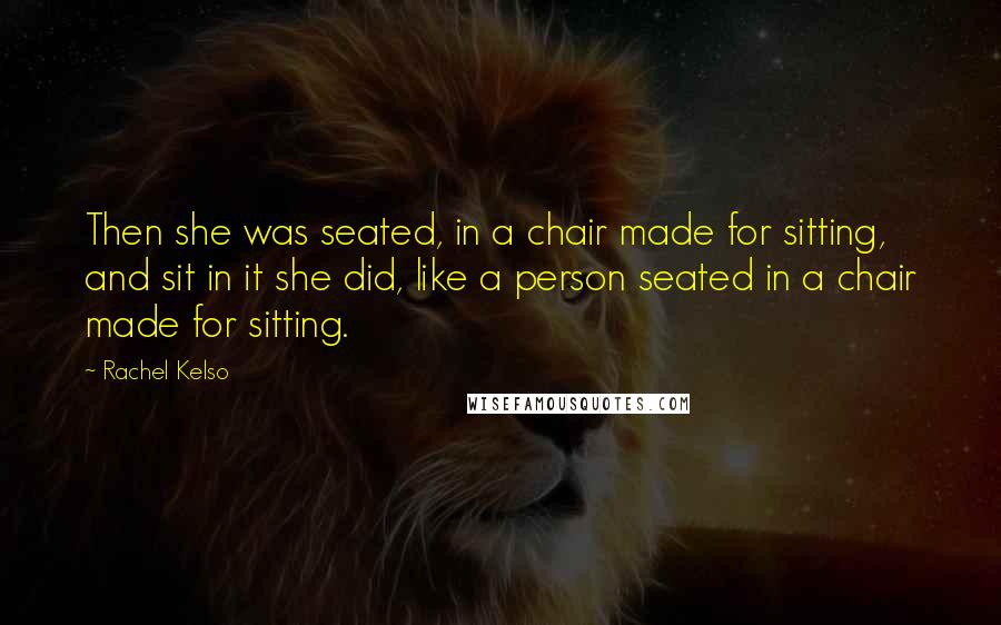 Rachel Kelso Quotes: Then she was seated, in a chair made for sitting, and sit in it she did, like a person seated in a chair made for sitting.